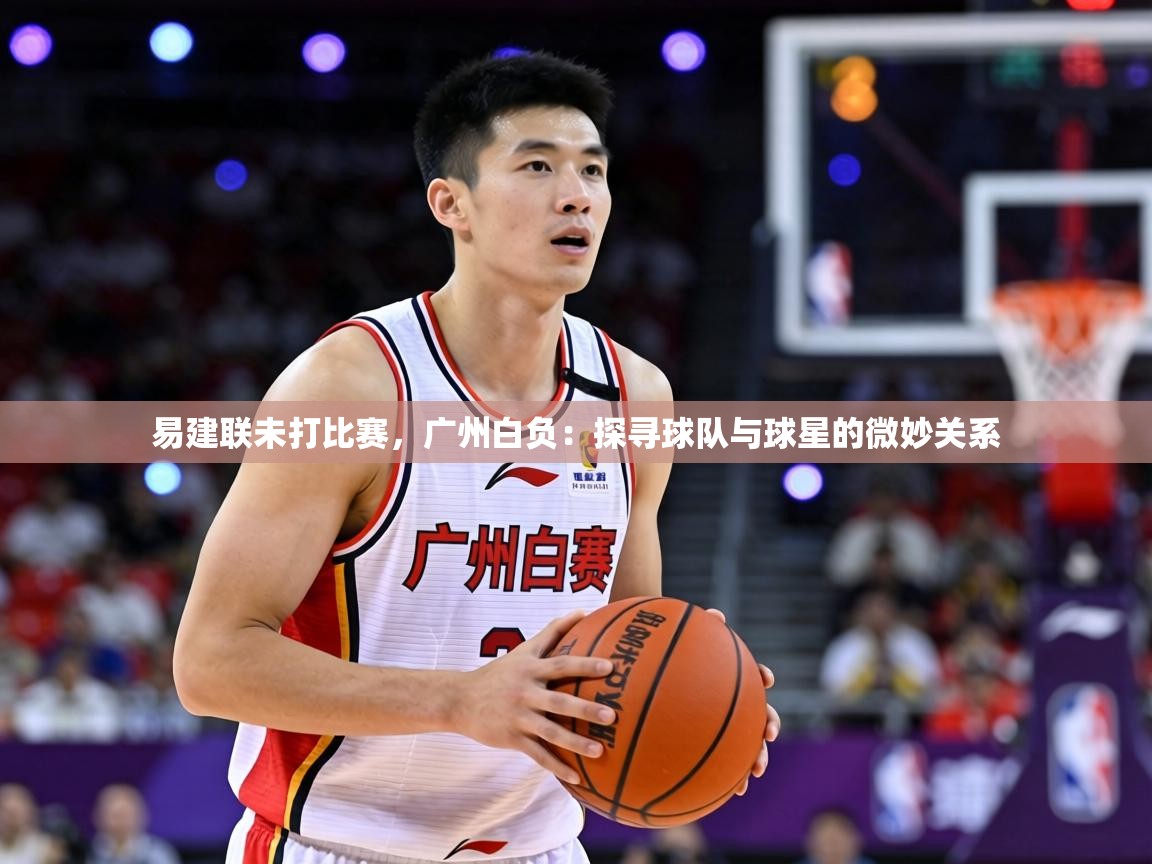易建联未打比赛，广州白负：探寻球队与球星的微妙关系  第1张